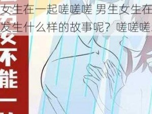 男生女生在一起嗟嗟嗟 男生女生在一起，会发生什么样的故事呢？嗟嗟嗟……