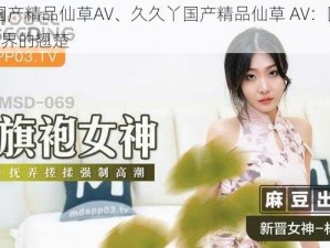 久久丫国产精品仙草AV、久久丫国产精品仙草 AV：国产精品仙草 AV 界的翘楚