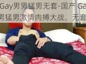 国产Gay男男猛男无套-国产 Gay 男男猛男激情肉搏大战，无套内射