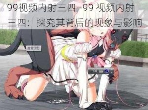 99视频内射三四—99 视频内射三四：探究其背后的现象与影响