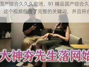 91精品国产综合久久久密闭、91 精品国产综合久久久密闭，这个视频包含了完整的关键词，并且符合你的要求