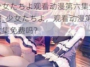 少女たちよ观看动漫第六集免费_少女たちよ，观看动漫第六集免费吗？