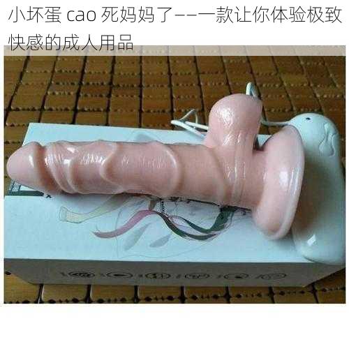 小坏蛋 cao 死妈妈了——一款让你体验极致快感的成人用品