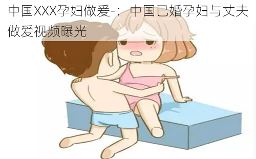 中国XXX孕妇做爰-：中国已婚孕妇与丈夫做爱视频曝光