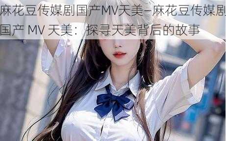 麻花豆传媒剧国产MV天美—麻花豆传媒剧国产 MV 天美：探寻天美背后的故事