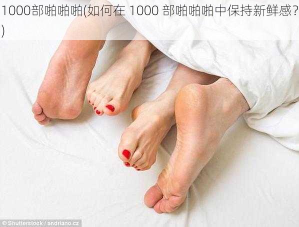 1000部啪啪啪(如何在 1000 部啪啪啪中保持新鲜感？)