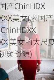 国产ChinHDXXXX美女(求国产 ChinHDXXXX 美女的大尺度视频资源)