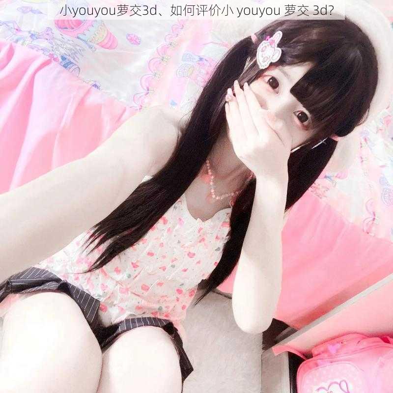 小youyou萝交3d、如何评价小 youyou 萝交 3d？