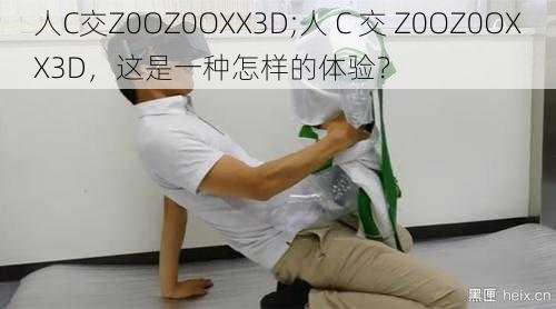 人C交Z0OZ0OXX3D;人 C 交 Z0OZ0OXX3D，这是一种怎样的体验？