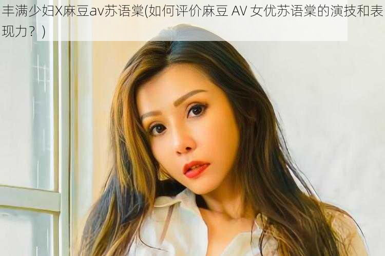 丰满少妇X麻豆av苏语棠(如何评价麻豆 AV 女优苏语棠的演技和表现力？)