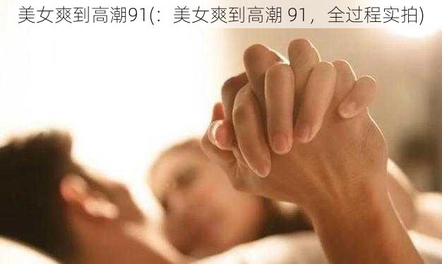 美女爽到高潮91(：美女爽到高潮 91，全过程实拍)