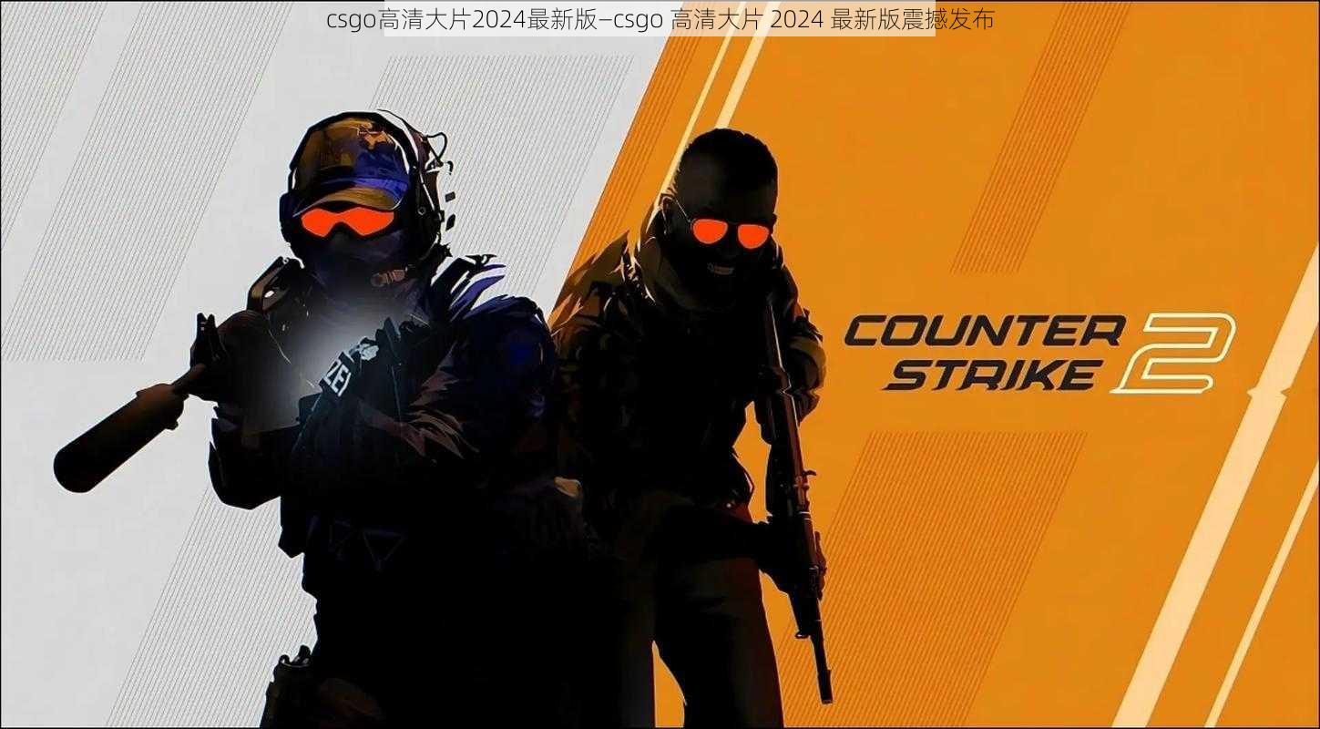 csgo高清大片2024最新版—csgo 高清大片 2024 最新版震撼发布