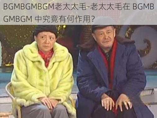 BGMBGMBGM老太太毛-老太太毛在 BGMBGMBGM 中究竟有何作用？