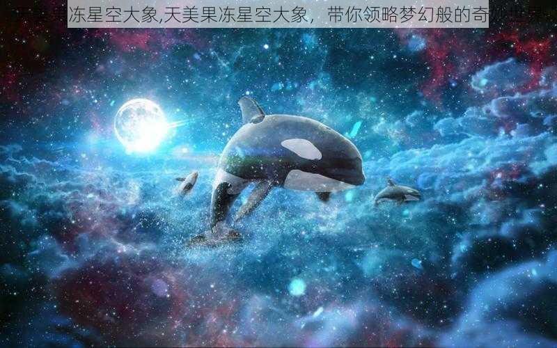 天美果冻星空大象,天美果冻星空大象，带你领略梦幻般的奇妙世界