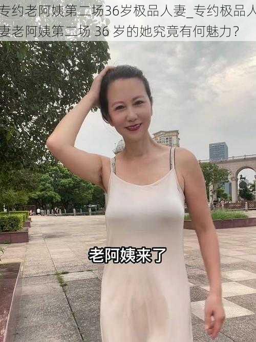 专约老阿姨第二场36岁极品人妻_专约极品人妻老阿姨第二场 36 岁的她究竟有何魅力？