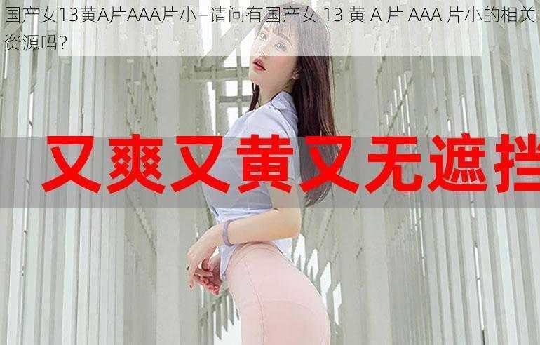 国产女13黄A片AAA片小—请问有国产女 13 黄 A 片 AAA 片小的相关资源吗？