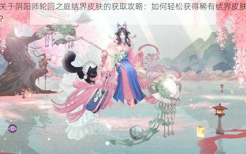 关于阴阳师轮回之庭结界皮肤的获取攻略：如何轻松获得稀有结界皮肤？